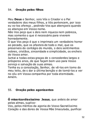 52
54. Oração pelos filhos
Meu Deus e Senhor, sois Vós o Criador e o Pai
verdadeiro dos meus filhos, a Vós pertencem, por isso
eu vo-los ofereço , pedindo-Vos que abençoeis quando
os abençoo em Vosso nome.
Não Vos peço que s deis nem riqueza nem pobreza,
mas somente o que é necessário para viverem
honradamente.
O que Vos peço é que s imprimais um verdadeiro horror
ao pecado, que os afasteis de todo o mal, que os
preserveis do contágio do mundo, s deis sentimentos
nobres, cristãos, sinceridade e simplicidade, os encheis
do Vosso amor.
Juntai a todas estas graças de s concederdes largos e
prósperos anos, de que façam bom uso para Vosso
serviço e salvação de suas almas.
Tenha eu a consolação, Senhor, de vê-los em torno do
meu leito, de s dar a última benção e de torná-los a ver
no céu em Vossa companhia por toda eternidade.
Amém.
55. Oração pelos agonizantes
Ó misericordiosíssimo Jesus, que ardeis de amor
pelas almas, suplico-
Vos, pelos méritos da agonia do Vosso Sacratíssimo
Coração e das dores de Vossa Mãe Imaculada, purificai
 