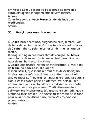 53
em Vosso Sangue todos os pecadores da terra que
estão em agonia e hoje mesmo devem morrer.
Amém.
Coração agonizante de Jesus tende piedade dos
moribundos.
Amém.
56. Oração por uma boa morte
Ó Jesus misericordioso, pregado na cruz, lembrai-Vos
da hora da minha morte. Ó coração misericordiosíssimo
de Jesus, aberto pela lança, escondei-me na hora da
morte.
Ó sangue e água que brotastes do coração de Jesus
como fonte de misericórdia insondável para mim, na
hora da minha morte, lavai-me!
Ó Jesus agonizante, refém de misericórdia, aliviai a ira
de Deus na hora da minha morte!
Ó meu Jesus, que meus últimos dias de exílio sejam
inteiramente conformes à Vossa santíssima vontade.
Uno os meus sofrimentos, amarguras e a própria agonia
com a Vossa santa paixão e ofereço-me pelo mundo
inteiro, para pedir a abundância da divina misericórdia
para as almas dos pecadores. Confio firmemente e
submeto-me inteiramente à Vossa santa vontade, que é
a própria misericórdia, e a Vossa misericórdia será tudo
para mim nessa última hora, como Vós mesmo me
prometestes...
Amém.
 