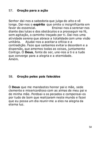 54
57. Oração para a ação
Senhor dai-nos a sabedoria que julga do alto e vê
longe. Dai-nos o espírito que omite o insignificante em
favor do essencial. Ensinai-nos a serenar-nos
diante das lutas e dos obstáculos e a prosseguir na fé,
sem agitação, o caminho traçado por ti. Dai-nos uma
atividade serena que abrace a totalidade com uma visão
unitária. Ajudai-nos a aceitar a crítica e a
contradição. Faze que saibamos evitar a desordem e a
dispersão, que amemos todas as coisas, juntamente
Contigo. Ó Deus, fonte do ser, une-nos a ti e a tudo
que converge para a alegria e a eternidade.
Amém.
58. Oração pelos pais falecidos
Ó Deus que me mandastes honrar pai e mãe, sede
clemente e misericordioso com as almas de meu pai e
de minha mãe. Perdoai-s os pecados e compensai-os
por tudo de bom que realizaram neste mundo e fazei
que eu possa um dia reunir-me a eles na alegria da
eterna luz.
 