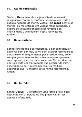 55
59. Ato de resignação
Senhor, Deus meu, desde já aceito de vossa mão,
resignado e contente, conforme vos aprouver, todo e
qualquer gênero de morte, Vosso Filho Jesus dentre os
mortos, eu me entrego em Vossas mãos paternais, e
espero de Vossa misericórdia ser revestido de
imortalidade e acolhido em Vosso reino eterno.
Amém.
60. Generosidade
Senhor ensina-me a ser generoso, a dar sem calcular,
devolver bem por mal, servir sem esperar recompensa;
aproximar-me ao que menos pode retribuir-me, amar
sempre gratuitamente, trabalhar sem preocupar-me
com repouso, e ao ter outra coisa que Te dar, doar-me
em tudo cada vez mais àquele que precisar de mim,
esperando só de Ti a recompensa. Ou melhor:
esperando que Tu mesmo sejas minha recompensa.
Amém.
61. Um lar feliz
Senhor Jesus, Tu viveste em uma família feliz. Faze
nesta casa uma morada de Tua presença, um lar
quente e afortunado.
 