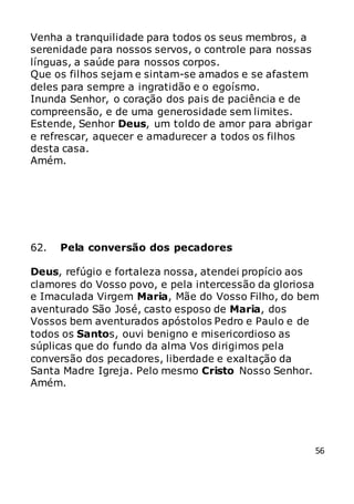 56
Venha a tranquilidade para todos os seus membros, a
serenidade para nossos servos, o controle para nossas
línguas, a saúde para nossos corpos.
Que os filhos sejam e sintam-se amados e se afastem
deles para sempre a ingratidão e o egoísmo.
Inunda Senhor, o coração dos pais de paciência e de
compreensão, e de uma generosidade sem limites.
Estende, Senhor Deus, um toldo de amor para abrigar
e refrescar, aquecer e amadurecer a todos os filhos
desta casa.
Amém.
62. Pela conversão dos pecadores
Deus, refúgio e fortaleza nossa, atendei propício aos
clamores do Vosso povo, e pela intercessão da gloriosa
e Imaculada Virgem Maria, Mãe do Vosso Filho, do bem
aventurado São José, casto esposo de Maria, dos
Vossos bem aventurados apóstolos Pedro e Paulo e de
todos os Santos, ouvi benigno e misericordioso as
súplicas que do fundo da alma Vos dirigimos pela
conversão dos pecadores, liberdade e exaltação da
Santa Madre Igreja. Pelo mesmo Cristo Nosso Senhor.
Amém.
 