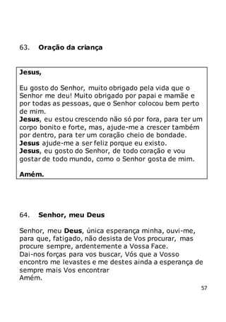 57
63. Oração da criança
Jesus,
Eu gosto do Senhor, muito obrigado pela vida que o
Senhor me deu! Muito obrigado por papai e mamãe e
por todas as pessoas, que o Senhor colocou bem perto
de mim.
Jesus, eu estou crescendo não só por fora, para ter um
corpo bonito e forte, mas, ajude-me a crescer também
por dentro, para ter um coração cheio de bondade.
Jesus ajude-me a ser feliz porque eu existo.
Jesus, eu gosto do Senhor, de todo coração e vou
gostar de todo mundo, como o Senhor gosta de mim.
Amém.
64. Senhor, meu Deus
Senhor, meu Deus, única esperança minha, ouvi-me,
para que, fatigado, não desista de Vos procurar, mas
procure sempre, ardentemente a Vossa Face.
Dai-nos forças para vos buscar, Vós que a Vosso
encontro me levastes e me destes ainda a esperança de
sempre mais Vos encontrar
Amém.
 
