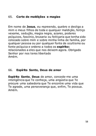 58
65. Corte de maldições e magias
Em nome de Jesus, eu repreendo, quebro e desligo a
mim e meus filhos de toda e qualquer maldição, feitiço
vexame, sedução, magia negra, azares, poderes
psíquicos, fascínio, bruxaria ou feitiçaria que tenha sido
colocado sobre mim e sobre minha linha de família, por
qualquer pessoa ou por qualquer fonte de ocultismo ou
fonte psíquica e ordeno a todos os espíritos
relacionados a eles que nos deixem agora. Obrigado
Senhor por nos teres libertado
Amém.
66. Espírito Santo, Deus de amor
Espírito Santo, Deus de amor, concede-me uma
inteligência que Te conheça, uma angústia que Te
procure uma sabedoria que Te encontre uma vida que
Te agrade, uma perseverança que, enfim, Te possua.
Amém.
 