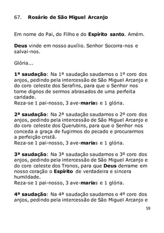 59
67. Rosário de São Miguel Arcanjo
Em nome do Pai, do Filho e do Espírito santo. Amém.
Deus vinde em nosso auxílio. Senhor Socorra-nos e
salvai-nos.
Glória...
1ª saudação: Na 1ª saudação saudamos o 1º coro dos
anjos, pedindo pela intercessão de São Miguel Arcanjo e
do coro celeste dos Serafins, para que o Senhor nos
torne dignos de sermos abrasados de uma perfeita
caridade.
Reza-se 1 pai-nosso, 3 ave-marias e 1 glória.
2ª saudação: Na 2ª saudação saudamos o 2º coro dos
anjos, pedindo pela intercessão de São Miguel Arcanjo e
do coro celeste dos Querubins, para que o Senhor nos
conceda a graça de fugirmos do pecado e procurarmos
a perfeição cristã.
Reza-se 1 pai-nosso, 3 ave-marias e 1 glória.
3ª saudação: Na 3ª saudação saudamos o 3º coro dos
anjos, pedindo pela intercessão de São Miguel Arcanjo e
do coro celeste dos Tronos, para que Deus derrame em
nosso coração o Espírito de verdadeira e sincera
humildade.
Reza-se 1 pai-nosso, 3 ave-marias e 1 glória.
4ª saudação: Na 4ª saudação saudamos o 4º coro dos
anjos, pedindo pela intercessão de São Miguel Arcanjo e
 