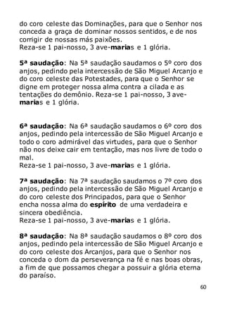 60
do coro celeste das Dominações, para que o Senhor nos
conceda a graça de dominar nossos sentidos, e de nos
corrigir de nossas más paixões.
Reza-se 1 pai-nosso, 3 ave-marias e 1 glória.
5ª saudação: Na 5ª saudação saudamos o 5º coro dos
anjos, pedindo pela intercessão de São Miguel Arcanjo e
do coro celeste das Potestades, para que o Senhor se
digne em proteger nossa alma contra a cilada e as
tentações do demônio. Reza-se 1 pai-nosso, 3 ave-
marias e 1 glória.
6ª saudação: Na 6ª saudação saudamos o 6º coro dos
anjos, pedindo pela intercessão de São Miguel Arcanjo e
todo o coro admirável das virtudes, para que o Senhor
não nos deixe cair em tentação, mas nos livre de todo o
mal.
Reza-se 1 pai-nosso, 3 ave-marias e 1 glória.
7ª saudação: Na 7ª saudação saudamos o 7º coro dos
anjos, pedindo pela intercessão de São Miguel Arcanjo e
do coro celeste dos Principados, para que o Senhor
encha nossa alma do espírito de uma verdadeira e
sincera obediência.
Reza-se 1 pai-nosso, 3 ave-marias e 1 glória.
8ª saudação: Na 8ª saudação saudamos o 8º coro dos
anjos, pedindo pela intercessão de São Miguel Arcanjo e
do coro celeste dos Arcanjos, para que o Senhor nos
conceda o dom da perseverança na fé e nas boas obras,
a fim de que possamos chegar a possuir a glória eterna
do paraíso.
 