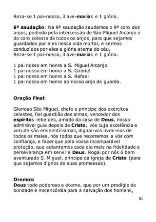 61
Reza-se 1 pai-nosso, 3 ave-marias e 1 glória.
9ª saudação: Na 9ª saudação saudamos o 9º coro dos
anjos, pedindo pela intercessão de São Miguel Arcanjo e
do coro celeste de todos os anjos, para que sejamos
guardados por eles nessa vida mortal, e sermos
conduzidos por eles a glória eterna do céu.
Reza-se 1 pai-nosso, 3 ave-marias e 1 glória.
1 pai nosso em honra a S. Miguel Arcanjo
1 pai nosso em honra a S. Gabriel
1 pai nosso em honra a S. Rafael
1 pai nosso em honra ao nosso anjo da guarda.
Oração Final:
Glorioso São Miguel, chefe e príncipe dos exércitos
celestes, fiel guardião das almas, vencedor dos
espíritos rebeldes, amado da casa de Deus, nosso
admirável guia depois de Cristo, vós cuja excelência e
virtude são eminentíssimas, dignai-vos livrar-nos de
todos os males, nós todos que recorremos a vós com
confiança, e fazer que pela vossa incomparável
proteção, que adiantemos cada dia mais na fidelidade e
perseverança em servir a Deus. Rogai por nós ó bem
aventurado S. Miguel, príncipe da igreja de Cristo (para
que sejamos dignos de suas promessas).
Oremos:
Deus todo poderoso e eterno, que por um prodígio de
bondade e misericórdia para a salvação dos homens,
 