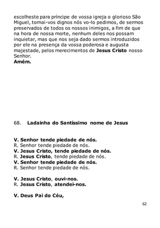 62
escolheste para príncipe de vossa igreja o glorioso São
Miguel, tornai-vos dignos nós vo-lo pedimos, de sermos
preservados de todos os nossos inimigos, a fim de que
na hora de nossa morte, nenhum deles nos possam
inquietar, mas que nos seja dado sermos introduzidos
por ele na presença da vossa poderosa e augusta
majestade, pelos merecimentos de Jesus Cristo nosso
Senhor.
Amém.
68. Ladainha do Santíssimo nome de Jesus
V. Senhor tende piedade de nós.
R. Senhor tende piedade de nós.
V. Jesus Cristo, tende piedade de nós.
R. Jesus Cristo, tende piedade de nós.
V. Senhor tende piedade de nós.
R. Senhor tende piedade de nós.
V. Jesus Cristo, ouvi-nos.
R. Jesus Cristo, atendei-nos.
V. Deus Pai do Céu,
 