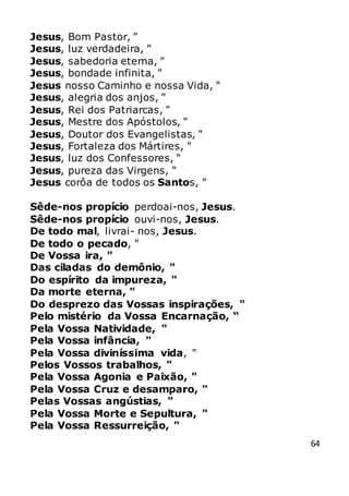 64
Jesus, Bom Pastor, "
Jesus, luz verdadeira, "
Jesus, sabedoria eterna, "
Jesus, bondade infinita, "
Jesus nosso Caminho e nossa Vida, "
Jesus, alegria dos anjos, "
Jesus, Rei dos Patriarcas, "
Jesus, Mestre dos Apóstolos, "
Jesus, Doutor dos Evangelistas, "
Jesus, Fortaleza dos Mártires, "
Jesus, luz dos Confessores, "
Jesus, pureza das Virgens, "
Jesus corôa de todos os Santos, "
Sêde-nos propício perdoai-nos, Jesus.
Sêde-nos propício ouvi-nos, Jesus.
De todo mal, livrai- nos, Jesus.
De todo o pecado, "
De Vossa ira, "
Das ciladas do demônio, "
Do espírito da impureza, "
Da morte eterna, "
Do desprezo das Vossas inspirações, "
Pelo mistério da Vossa Encarnação, “
Pela Vossa Natividade, "
Pela Vossa infância, "
Pela Vossa diviníssima vida, "
Pelos Vossos trabalhos, "
Pela Vossa Agonia e Paixão, "
Pela Vossa Cruz e desamparo, "
Pelas Vossas angústias, "
Pela Vossa Morte e Sepultura, "
Pela Vossa Ressurreição, "
 