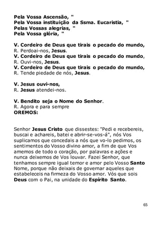 65
Pela Vossa Ascensão, "
Pela Vossa instituição da Ssma. Eucaristia, "
Pelas Vossas alegrias, "
Pela Vossa glória, "
V. Cordeiro de Deus que tirais o pecado do mundo,
R. Perdoai-nos, Jesus.
V. Cordeiro de Deus que tirais o pecado do mundo,
R. Ouvi-nos, Jesus.
V. Cordeiro de Deus que tirais o pecado do mundo,
R. Tende piedade de nós, Jesus.
V. Jesus ouvi-nos,
R. Jesus atendei-nos.
V. Bendito seja o Nome do Senhor.
R. Agora e para sempre
OREMOS:
Senhor Jesus Cristo que dissestes: "Pedi e recebereis,
buscai e achareis, batei e abrir-se-vos-á", nós Vos
suplicamos que concedais a nós que vo-lo pedimos, os
sentimentos do Vosso divino amor, a fim de que Vos
amemos de todo o coração, por palavras e ações e
nunca deixemos de Vos louvar. Fazei Senhor, que
tenhamos sempre igual temor e amor pelo Vosso Santo
Nome, porque não deixais de governar aqueles que
estabeleceis na firmeza do Vosso amor. Vós que sois
Deus com o Pai, na unidade do Espírito Santo.
 