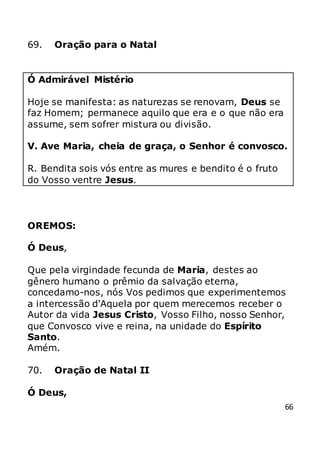 66
69. Oração para o Natal
Ó Admirável Mistério
Hoje se manifesta: as naturezas se renovam, Deus se
faz Homem; permanece aquilo que era e o que não era
assume, sem sofrer mistura ou divisão.
V. Ave Maria, cheia de graça, o Senhor é convosco.
R. Bendita sois vós entre as mures e bendito é o fruto
do Vosso ventre Jesus.
OREMOS:
Ó Deus,
Que pela virgindade fecunda de Maria, destes ao
gênero humano o prêmio da salvação eterna,
concedamo-nos, nós Vos pedimos que experimentemos
a intercessão d'Aquela por quem merecemos receber o
Autor da vida Jesus Cristo, Vosso Filho, nosso Senhor,
que Convosco vive e reina, na unidade do Espírito
Santo.
Amém.
70. Oração de Natal II
Ó Deus,
 