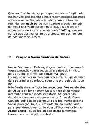 67
Que vos fizeste criança para que, na vossa fragilidade,
melhor vos amássemos e mais facilmente pudéssemos
adorar a vossa Onipotência, abençoai esta família
reunida, em espírito de humildade e alegria, ao redor
da mesa festiva desta ceia natalícia, e fazei descer
sobre o mundo inteiro a luz daquela "PAZ" que nesta
noite sacratíssima, os anjos prometeram aos homens
de boa vontade. Amém.
71. Oração a Nossa Senhora da Defesa
Nossa Senhora da Defesa, Virgem poderosa, recorro à
Vossa proteção contra todos os assaltos do inimigo,
pois Vós sois o terror das forças malignas.
Eu seguro no Vosso manto santo e me refugio debaixo
dele para estar guardado, seguro, e protegido de todo
mal.
Mãe Santíssima, refúgio dos pecadores, Vós recebestes
de Deus o poder de esmagar a cabeça da serpente
infernal e com a espada levantada, afugentar os
demônios que querem acorrentar os filhos de Deus.
Curvado sob o peso dos meus pecados, venho pedir a
Vossa proteção, hoje, e em cada dia da minha vida,
para que vivendo na luz do Vosso Filho, nosso Senhor
Jesus Cristo, eu possa, depois desta caminhada
terrena, entrar na pátria celeste.
 