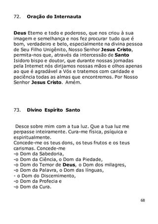 68
72. Oração do Internauta
Deus Eterno e todo e poderoso, que nos criou à sua
imagem e semelhança e nos fez procurar tudo que é
bom, verdadeiro e belo, especialmente na divina pessoa
de Seu Filho Unigênito, Nosso Senhor Jesus Cristo,
permita-nos que, através da intercessão de Santo
Isidoro bispo e doutor, que durante nossas jornadas
pela Internet nós dirijamos nossas mãos e olhos apenas
ao que é agradável a Vós e tratemos com caridade e
paciência todas as almas que encontremos. Por Nosso
Senhor Jesus Cristo. Amém.
73. Divino Espírito Santo
Desce sobre mim com a tua luz. Que a tua luz me
perpasse inteiramente. Cura-me física, psíquica e
espiritualmente.
Concede-me os teus dons, os teus frutos e os teus
carismas. Concede-me
-o Dom da Sabedoria,
-o Dom da Ciência, o Dom da Piedade,
-o Dom do Temor de Deus, o Dom dos milagres,
-o Dom da Palavra, o Dom das línguas,
- o Dom do Discernimento,
-o Dom da Profecia e
-o Dom da Cura.
 