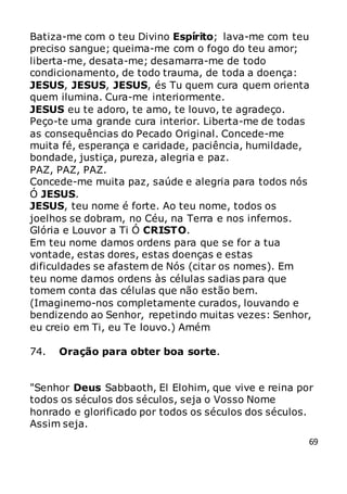 69
Batiza-me com o teu Divino Espírito; lava-me com teu
preciso sangue; queima-me com o fogo do teu amor;
liberta-me, desata-me; desamarra-me de todo
condicionamento, de todo trauma, de toda a doença:
JESUS, JESUS, JESUS, és Tu quem cura quem orienta
quem ilumina. Cura-me interiormente.
JESUS eu te adoro, te amo, te louvo, te agradeço.
Peço-te uma grande cura interior. Liberta-me de todas
as consequências do Pecado Original. Concede-me
muita fé, esperança e caridade, paciência, humildade,
bondade, justiça, pureza, alegria e paz.
PAZ, PAZ, PAZ.
Concede-me muita paz, saúde e alegria para todos nós
Ó JESUS.
JESUS, teu nome é forte. Ao teu nome, todos os
joelhos se dobram, no Céu, na Terra e nos infernos.
Glória e Louvor a Ti Ó CRISTO.
Em teu nome damos ordens para que se for a tua
vontade, estas dores, estas doenças e estas
dificuldades se afastem de Nós (citar os nomes). Em
teu nome damos ordens às células sadias para que
tomem conta das células que não estão bem.
(Imaginemo-nos completamente curados, louvando e
bendizendo ao Senhor, repetindo muitas vezes: Senhor,
eu creio em Ti, eu Te louvo.) Amém
74. Oração para obter boa sorte.
"Senhor Deus Sabbaoth, El Elohim, que vive e reina por
todos os séculos dos séculos, seja o Vosso Nome
honrado e glorificado por todos os séculos dos séculos.
Assim seja.
 