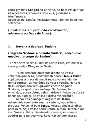 7
cinco grandes Chagas no Calvário, na hora em que Vós
as recebestes; adoro-as nos Céus, gloriosas e
triunfantes e
Adoro-as no Santíssimo Sacramento, Senhor da minha
salvação.
(prostrados, em profundo recolhimento,
adoremos ao Deus de Amor).
3. Novena à Sagrada Síndone
(Sagrada Síndone é o Santo Sudário, Lençol que
envolveu o corpo do Senhor)
- Fazer cinco vezes o Sinal da Santa Cruz, em honra a
cinco grandes Chagas do Senhor.
Humildemente prostrado diante de Vossa
soberana grandeza, ó humilde Redentor Jesus Cristo,
suplico-vos a graça de meditando e venerando, de
forma correta, os mistérios de Vossa Paixão, Morte e
Ressurreição, tão bem gravadas nesta Sagrada
Síndone, na qual o Vosso Corpo Santíssimo foi
envolvido, possa obter, pelos méritos infinitos de Vossa
bondade, a graça de Vossa excelsa misericórdia.
Adoro-vos ó imagem Augusta de Jesus,
estampada com tanto amor e carinho, neste linho
precioso. Volvei, ó bom Jesus, Vossos piedosos olhos
para mim. Seja Vossa nobre fronte sempre serena a me
ver. Vossos lábios misericordiosos estejam sempre
abertos para perdoar-me. Levantai sempre vossas
 