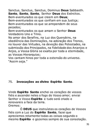 70
Sanctus, Sanctus, Sanctus, Dominus Deus Sabbaoth.
Santo, Santo, Santo, Senhor Deus dos Exércitos.
Bem-aventurados os que creem em Deus;
Bem-aventurados os que confiam em sua Justiça;
Bem-aventurados os que se arrependem de seus
pecados;
Bem-aventurados os que amam o Senhor Deus
Verdadeiro Uno e Trino.
No amor dos Serafins, na Luz dos Querubins, na
obediência das Dominações, na adoração dos Tronos,
no louvor das Virtudes, na devoção das Potestades, na
submissão dos Principados, na fidelidade dos Arcanjos e
Anjos, a Vossa Glória se exalta por toda a eternidade,
as Vossas Hierarquias;
Vos cantam hinos por toda a extensão do universo.
“Assim seja.”
75. Invocações ao divino Espírito Santo.
Vinde Espírito Santo enchei os corações de vossos
fiéis e ascendei neles o fogo do Vosso amor; enviai
Senhor o Vosso Espírito e tudo será criado e
renovareis a face da terra.
Oremos:
Ó DEUS que instruístes os corações de Vossos
fiéis com a Luz do Espírito Santo, fazei que
apreciemos retamente todas as coisas segundo o
mesmo Espírito e gozemos sempre de sua consolação.
 