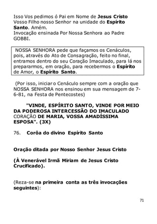 71
Isso Vos pedimos ó Pai em Nome de Jesus Cristo
Vosso Filho nosso Senhor na unidade do Espírito
Santo. Amém.
Invocação ensinada Por Nossa Senhora ao Padre
GOBBI.
NOSSA SENHORA pede que façamos os Cenáculos,
pois, através do Ato de Consagração, feito no final,
entramos dentro do seu Coração Imaculado, para lá nos
prepararmos, em oração, para recebermos o Espírito
de Amor, o Espírito Santo.
(Por isso, iniciar o Cenáculo sempre com a oração que
NOSSA SENHORA nos ensinou em sua mensagem de 7-
6-81, na Festa de Pentecostes)
"VINDE, ESPÍRITO SANTO, VINDE POR MEIO
DA PODEROSA INTERCESSÃO DO IMACULADO
CORAÇÃO DE MARIA, VOSSA AMADÍSSIMA
ESPOSA". (3X)
76. Corôa do divino Espírito Santo
Oração ditada por Nosso Senhor Jesus Cristo
(À Venerável Irmã Miriam de Jesus Cristo
Crucificado).
(Reza-se na primeira conta as três invocações
seguintes):
 