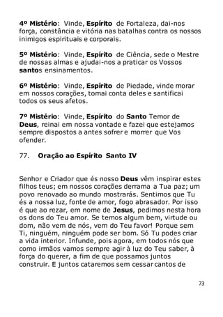 73
4º Mistério: Vinde, Espírito de Fortaleza, dai-nos
força, constância e vitória nas batalhas contra os nossos
inimigos espirituais e corporais.
5º Mistério: Vinde, Espírito de Ciência, sede o Mestre
de nossas almas e ajudai-nos a praticar os Vossos
santos ensinamentos.
6º Mistério: Vinde, Espírito de Piedade, vinde morar
em nossos corações, tomai conta deles e santificai
todos os seus afetos.
7º Mistério: Vinde, Espírito do Santo Temor de
Deus, reinai em nossa vontade e fazei que estejamos
sempre dispostos a antes sofrer e morrer que Vos
ofender.
77. Oração ao Espírito Santo IV
Senhor e Criador que és nosso Deus vêm inspirar estes
filhos teus; em nossos corações derrama a Tua paz; um
povo renovado ao mundo mostrarás. Sentimos que Tu
és a nossa luz, fonte de amor, fogo abrasador. Por isso
é que ao rezar, em nome de Jesus, pedimos nesta hora
os dons do Teu amor. Se temos algum bem, virtude ou
dom, não vem de nós, vem do Teu favor! Porque sem
Ti, ninguém, ninguém pode ser bom. Só Tu podes criar
a vida interior. Infunde, pois agora, em todos nós que
como irmãos vamos sempre agir à luz do Teu saber, à
força do querer, a fim de que possamos juntos
construir. E juntos cataremos sem cessar cantos de
 