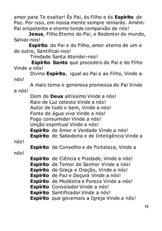 74
amor para Te exaltar! És Pai, és Filho e és Espírito de
Paz. Por isso, em nossa mente sempre reinarás. Amém.
Pai onipotente e eterno tende compaixão de nós!
Jesus, Filho Eterno do Pai, e Redentor do mundo,
Salvai-nos!
Espírito do Pai e do Filho, amor eterno de um e
de outro, Santificai-nos!
Trindade Santa Atendei-nos!
Espírito Santo que procedeis do Pai e do Filho
Vinde a nós!
Divino Espírito, igual ao Pai e ao Filho, Vinde a
nós!
A mais terna e generosa promessa do Pai Vinde
a nós!
Dom de Deus altíssimo Vinde a nós!
Raio de Luz celeste Vinde a nós!
Autor de todo o bem, Vinde a nós!
Fonte de água viva Vinde a nós!
Fogo consumidor Vinde a nós!
Unção espiritual Vinde a nós!
Espírito de Amor e Verdade Vinde a nós!
Espírito de Sabedoria e de Inteligência Vinde a
nós!
Espírito de Conselho e de Fortaleza, Vinde a
nós!
Espírito de Ciência e Piedade, Vinde a nós!
Espírito de Temor do Senhor Vinde a nós!
Espírito de Graça e Oração, Vinde a nós!
Espírito de Paz e Doçura Vinde a nós!
Espírito de Modéstia e Pureza Vinde a nós!
Espírito Consolador Vinde a nós!
Espírito Santificador Vinde a nós!
Espírito que governais a Igreja Vinde a nós!
 