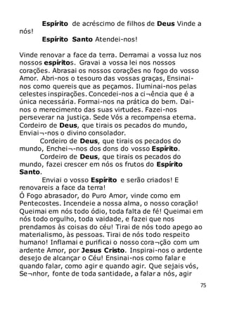 75
Espírito de acréscimo de filhos de Deus Vinde a
nós!
Espírito Santo Atendei-nos!
Vinde renovar a face da terra. Derramai a vossa luz nos
nossos espíritos. Gravai a vossa lei nos nossos
corações. Abrasai os nossos corações no fogo do vosso
Amor. Abri-nos o tesouro das vossas graças, Ensinai-
nos como quereis que as peçamos. Iluminai-nos pelas
celestes inspirações. Concedei-nos a ci¬ência que é a
única necessária. Formai-nos na prática do bem. Dai-
nos o merecimento das suas virtudes. Fazei-nos
perseverar na justiça. Sede Vós a recompensa eterna.
Cordeiro de Deus, que tirais os pecados do mundo,
Enviai¬-nos o divino consolador.
Cordeiro de Deus, que tirais os pecados do
mundo, Enchei¬-nos dos dons do vosso Espírito.
Cordeiro de Deus, que tirais os pecados do
mundo, fazei crescer em nós os frutos do Espírito
Santo.
Enviai o vosso Espírito e serão criados! E
renovareis a face da terra!
Ó Fogo abrasador, do Puro Amor, vinde como em
Pentecostes. Incendeie a nossa alma, o nosso coração!
Queimai em nós todo ódio, toda falta de fé! Queimai em
nós todo orgulho, toda vaidade, e fazei que nos
prendamos às coisas do céu! Tirai de nós todo apego ao
materialismo, às pessoas. Tirai de nós todo respeito
humano! Inflamai e purificai o nosso cora¬ção com um
ardente Amor, por Jesus Cristo. Inspirai-nos o ardente
desejo de alcançar o Céu! Ensinai-nos como falar e
quando falar, como agir e quando agir. Que sejais vós,
Se¬nhor, fonte de toda santidade, a falar a nós, agir
 