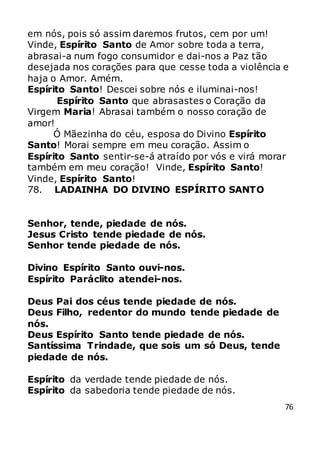 76
em nós, pois só assim daremos frutos, cem por um!
Vinde, Espírito Santo de Amor sobre toda a terra,
abrasai-a num fogo consumidor e dai-nos a Paz tão
desejada nos corações para que cesse toda a violência e
haja o Amor. Amém.
Espírito Santo! Descei sobre nós e iluminai-nos!
Espírito Santo que abrasastes o Coração da
Virgem Maria! Abrasai também o nosso coração de
amor!
Ó Mãezinha do céu, esposa do Divino Espírito
Santo! Morai sempre em meu coração. Assim o
Espírito Santo sentir-se-á atraído por vós e virá morar
também em meu coração! Vinde, Espírito Santo!
Vinde, Espírito Santo!
78. LADAINHA DO DIVINO ESPÍRITO SANTO
Senhor, tende, piedade de nós.
Jesus Cristo tende piedade de nós.
Senhor tende piedade de nós.
Divino Espírito Santo ouvi-nos.
Espírito Paráclito atendei-nos.
Deus Pai dos céus tende piedade de nós.
Deus Filho, redentor do mundo tende piedade de
nós.
Deus Espírito Santo tende piedade de nós.
Santíssima Trindade, que sois um só Deus, tende
piedade de nós.
Espírito da verdade tende piedade de nós.
Espírito da sabedoria tende piedade de nós.
 