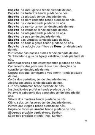 77
Espírito da inteligência tende piedade de nós.
Espírito da fortaleza tende piedade de nós.
Espírito da piedade tende piedade de nós.
Espírito do bom conselho tende piedade de nós.
Espírito da ciência tende piedade de nós.
Espírito do santo temor tende piedade de nós.
Espírito da caridade tende piedade de nós.
Espírito da alegria tende piedade de nós.
Espírito da paz tende piedade de nós.
Espírito das virtudes tende piedade de nós.
Espírito de toda a graça tende piedade de nós.
Espírito da adoção dos filhos de Deus tende piedade
de nós.
Purificador das nossas almas tende piedade de nós.
Santificador e guia da Igreja católica, tende piedade de
nós.
Distribuidor dos bens celestes tende piedade de nós.
Conhecedor dos pensamentos e das intenções do
coração tende piedade de nós.
Doçura dos que começam a vos servir, tende piedade
de nós.
Corôa dos perfeitos, tende piedade de nós.
Alegria dos anjos tende piedade de nós.
Luz dos patriarcas tende piedade de nós.
Inspiração dos profetas tende piedade de nós.
Palavra e sabedoria dos apóstolos tende piedade de
nós.
Vitória dos mártires tende piedade de nós.
Ciência dos confessores tende piedade de nós.
Pureza das virgens tende piedade de nós.
Unção de todos os santos tende piedade de nós.
Sêde-nos propício perdoai-nos, Senhor.
Sêde-nos propício atendei-nos, Senhor.
 
