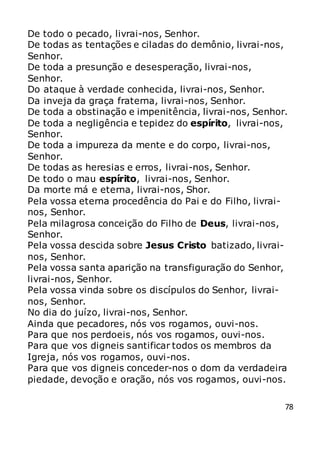 78
De todo o pecado, livrai-nos, Senhor.
De todas as tentações e ciladas do demônio, livrai-nos,
Senhor.
De toda a presunção e desesperação, livrai-nos,
Senhor.
Do ataque à verdade conhecida, livrai-nos, Senhor.
Da inveja da graça fraterna, livrai-nos, Senhor.
De toda a obstinação e impenitência, livrai-nos, Senhor.
De toda a negligência e tepidez do espírito, livrai-nos,
Senhor.
De toda a impureza da mente e do corpo, livrai-nos,
Senhor.
De todas as heresias e erros, livrai-nos, Senhor.
De todo o mau espírito, livrai-nos, Senhor.
Da morte má e eterna, livrai-nos, Shor.
Pela vossa eterna procedência do Pai e do Filho, livrai-
nos, Senhor.
Pela milagrosa conceição do Filho de Deus, livrai-nos,
Senhor.
Pela vossa descida sobre Jesus Cristo batizado, livrai-
nos, Senhor.
Pela vossa santa aparição na transfiguração do Senhor,
livrai-nos, Senhor.
Pela vossa vinda sobre os discípulos do Senhor, livrai-
nos, Senhor.
No dia do juízo, livrai-nos, Senhor.
Ainda que pecadores, nós vos rogamos, ouvi-nos.
Para que nos perdoeis, nós vos rogamos, ouvi-nos.
Para que vos digneis santificar todos os membros da
Igreja, nós vos rogamos, ouvi-nos.
Para que vos digneis conceder-nos o dom da verdadeira
piedade, devoção e oração, nós vos rogamos, ouvi-nos.
 