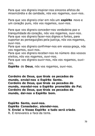 79
Para que vos digneis inspirar-nos sinceros afetos de
misericórdia e de caridade, nós vos rogamos, ouvi-nos.
Para que vos digneis criar em nós um espírito novo e
um coração puro, nós vos rogamos, ouvi-nos.
Para que vos digneis conceder-nos verdadeira paz e
tranquilidade do coração, nós vos rogamos, ouvi-nos.
Para que vos digneis fazer-nos dignos e fortes, para
suportar as perseguições pela justiça, nós vos rogamos,
ouvi-nos.
Para que vos digneis confirmar-nos em vossa graça, nós
vos rogamos, ouvi-nos.
Para que vos digneis receber-nos no número dos vossos
eleitos, nós vos rogamos, ouvi-nos.
Para que vos digneis ouvir-nos, nós vos rogamos, ouvi-
nos.
Espírito de Deus, nós vos rogamos, ouvi-nos.
Cordeiro de Deus, que tirais os pecados do
mundo, enviai-nos o Espírito Santo.
Cordeiro de Deus, que tirais os pecados do
mundo, mandai-nos o Espírito prometido do Pai.
Cordeiro de Deus, que tirais os pecados do
mundo, dai-nos o Espírito bom.
Espírito Santo, ouvi-nos.
Espírito Consolador, atendei-nos.
V. Enviai o Vosso Espírito e tudo será criado.
R. E renovareis a face da terra.
 