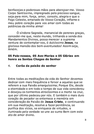 8
benfazejas e poderosas mãos para abençoar-me. Vosso
Corpo Santíssimo, impregnado pelo precioso sangue,
seja para mim, força, amor, consolo, alegria e que o
Fogo Celeste, emanado do Vosso Coração, inflame o
meu pobre coração para vos amar com todas as
potências da minha alma!
Ó síndone Sagrada, manancial de perenes graças,
concedei-me que, neste mundo, trilhando a senda dos
Mandamentos Divinos, possa merecer a suprema
ventura de contemplar-vos, ó dulcíssimo Jesus, na
gloriosa mansão dos bem-aventurados! Assim seja,
Amém.
05 Pais-nossos, 05 Ave-Marias e 05 Glórias em
honra as Santas Chagas do Senhor
4. Corôa da paixão do senhor
Entre todas as meditações da vida do Senhor devemos
dedicar com mais frequência e fervor a aquelas que se
referem a sua Paixão amarguíssima; Porque Ele, desde
a eternidade e em todo o tempo de sua vida considerou
e desejou os tormentos atrocíssimos e a morte na cruz,
que por último padeceu por nós. E também o mais duro
coração de pecador se enternece a memória em
consideração da Paixão de Jesus Cristo, e continuando
em sua meditação, resolve a fazer penitência, se
purifica dos vícios, se enriquece de virtudes, e
iluminado pela verdade se une ao sumo Bem com este
ato de amor divino.
 