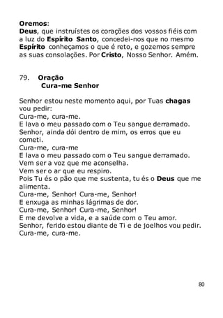 80
Oremos:
Deus, que instruístes os corações dos vossos fiéis com
a luz do Espírito Santo, concedei-nos que no mesmo
Espírito conheçamos o que é reto, e gozemos sempre
as suas consolações. Por Cristo, Nosso Senhor. Amém.
79. Oração
Cura-me Senhor
Senhor estou neste momento aqui, por Tuas chagas
vou pedir:
Cura-me, cura-me.
E lava o meu passado com o Teu sangue derramado.
Senhor, ainda dói dentro de mim, os erros que eu
cometi.
Cura-me, cura-me
E lava o meu passado com o Teu sangue derramado.
Vem ser a voz que me aconselha.
Vem ser o ar que eu respiro.
Pois Tu és o pão que me sustenta, tu és o Deus que me
alimenta.
Cura-me, Senhor! Cura-me, Senhor!
E enxuga as minhas lágrimas de dor.
Cura-me, Senhor! Cura-me, Senhor!
E me devolve a vida, e a saúde com o Teu amor.
Senhor, ferido estou diante de Ti e de joelhos vou pedir.
Cura-me, cura-me.
 