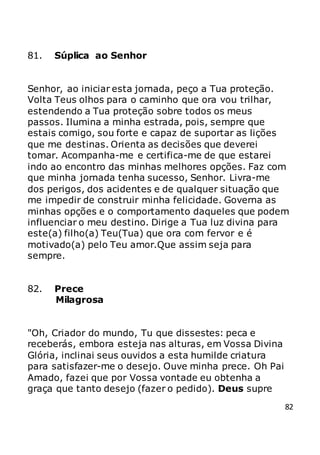 82
81. Súplica ao Senhor
Senhor, ao iniciar esta jornada, peço a Tua proteção.
Volta Teus olhos para o caminho que ora vou trilhar,
estendendo a Tua proteção sobre todos os meus
passos. Ilumina a minha estrada, pois, sempre que
estais comigo, sou forte e capaz de suportar as lições
que me destinas. Orienta as decisões que deverei
tomar. Acompanha-me e certifica-me de que estarei
indo ao encontro das minhas melhores opções. Faz com
que minha jornada tenha sucesso, Senhor. Livra-me
dos perigos, dos acidentes e de qualquer situação que
me impedir de construir minha felicidade. Governa as
minhas opções e o comportamento daqueles que podem
influenciar o meu destino. Dirige a Tua luz divina para
este(a) filho(a) Teu(Tua) que ora com fervor e é
motivado(a) pelo Teu amor.Que assim seja para
sempre.
82. Prece
Milagrosa
"Oh, Criador do mundo, Tu que dissestes: peca e
receberás, embora esteja nas alturas, em Vossa Divina
Glória, inclinai seus ouvidos a esta humilde criatura
para satisfazer-me o desejo. Ouve minha prece. Oh Pai
Amado, fazei que por Vossa vontade eu obtenha a
graça que tanto desejo (fazer o pedido). Deus supre
 