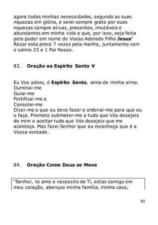 83
agora todas minhas necessidades, segundo as suas
riquezas em glória, e serei sempre grato por suas
riquezas sempre ativas, presentes, imutáveis e
abundantes em minha vida e que, por isso, seja feita
pelo poder em nome do Vosso Adorado Filho Jesus"
Rezar esta prece 7 vezes pela manha, juntamente com
o salmo 23 e 1 Pai Nosso.
83. Oração ao Espírito Santo V
Eu Vos adoro, ó Espírito Santo, alma de minha alma.
Iluminai-me
Guiai-me
Fortificai-me e
Consolai-me
Dizei-me o que eu devo fazer e ordenai-me para que eu
o faça. Prometo submeter-me a tudo que Vós desejeis
de mim e aceitar tudo que Vós desejeis que me
aconteça. Mas fazei Senhor que eu reconheça que é a
Vossa vontade.
84. Oração Como Deus se Move
"Senhor, te amo e necessito de Ti, estas comigo em
meu coração, abençoe minha família, minha casa,
 