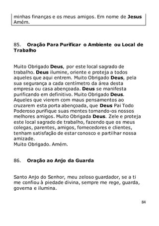 84
minhas finanças e os meus amigos. Em nome de Jesus
Amém.
85. Oração Para Purificar o Ambiente ou Local de
Trabalho
Muito Obrigado Deus, por este local sagrado de
trabalho. Deus ilumine, oriente e proteja a todos
aqueles que aqui entrem. Muito Obrigado Deus, pela
sua segurança a cada centímetro da área desta
empresa ou casa abençoada. Deus se manifesta
purificando em definitivo. Muito Obrigado Deus.
Aqueles que vierem com maus pensamentos ao
cruzarem esta porta abençoada, que Deus Pai Todo
Poderoso purifique suas mentes tornando-os nossos
melhores amigos. Muito Obrigada Deus. Zele e proteja
este local sagrado de trabalho, fazendo que os meus
colegas, parentes, amigos, fornecedores e clientes,
tenham satisfação de estar conosco e partilhar nossa
amizade.
Muito Obrigado. Amém.
86. Oração ao Anjo da Guarda
Santo Anjo do Senhor, meu zeloso guardador, se a ti
me confiou à piedade divina, sempre me rege, guarda,
governa e ilumina.
 