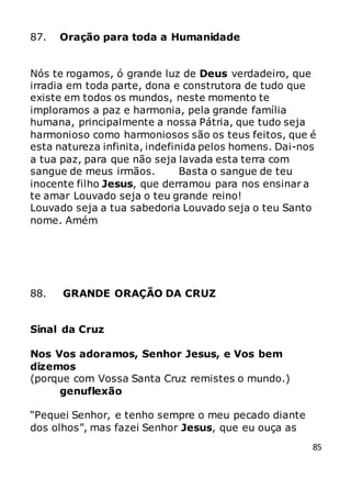 85
87. Oração para toda a Humanidade
Nós te rogamos, ó grande luz de Deus verdadeiro, que
irradia em toda parte, dona e construtora de tudo que
existe em todos os mundos, neste momento te
imploramos a paz e harmonia, pela grande família
humana, principalmente a nossa Pátria, que tudo seja
harmonioso como harmoniosos são os teus feitos, que é
esta natureza infinita, indefinida pelos homens. Dai-nos
a tua paz, para que não seja lavada esta terra com
sangue de meus irmãos. Basta o sangue de teu
inocente filho Jesus, que derramou para nos ensinar a
te amar Louvado seja o teu grande reino!
Louvado seja a tua sabedoria Louvado seja o teu Santo
nome. Amém
88. GRANDE ORAÇÃO DA CRUZ
Sinal da Cruz
Nos Vos adoramos, Senhor Jesus, e Vos bem
dizemos
(porque com Vossa Santa Cruz remistes o mundo.)
genuflexão
“Pequei Senhor, e tenho sempre o meu pecado diante
dos olhos”, mas fazei Senhor Jesus, que eu ouça as
 
