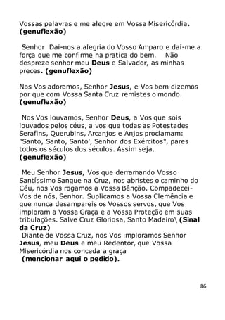 86
Vossas palavras e me alegre em Vossa Misericórdia.
(genuflexão)
Senhor Dai-nos a alegria do Vosso Amparo e dai-me a
força que me confirme na pratica do bem. Não
despreze senhor meu Deus e Salvador, as minhas
preces. (genuflexão)
Nos Vos adoramos, Senhor Jesus, e Vos bem dizemos
por que com Vossa Santa Cruz remistes o mondo.
(genuflexão)
Nos Vos louvamos, Senhor Deus, a Vos que sois
louvados pelos céus, a vos que todas as Potestades
Serafins, Querubins, Arcanjos e Anjos proclamam:
"Santo, Santo, Santo', Senhor dos Exércitos", pares
todos os séculos dos séculos. Assim seja.
(genuflexão)
Meu Senhor Jesus, Vos que derramando Vosso
Santíssimo Sangue na Cruz, nos abristes o caminho do
Céu, nos Vos rogamos a Vossa Bênção. Compadecei-
Vos de nós, Senhor. Suplicamos a Vossa Clemência e
que nunca desampareis os Vossos servos, que Vos
imploram a Vossa Graça e a Vossa Proteção em suas
tribulações. Salve Cruz Gloriosa, Santo Madeiro (Sinal
da Cruz)
Diante de Vossa Cruz, nos Vos imploramos Senhor
Jesus, meu Deus e meu Redentor, que Vossa
Misericórdia nos conceda a graça
(mencionar aqui o pedido).
 