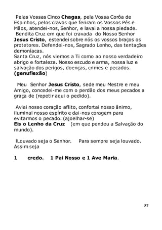87
Pelas Vossas Cinco Chagas, pela Vossa Corôa de
Espinhos, pelos cravos que feriram os Vossos Pés e
Mãos, atendei-nos, Senhor, e lavai a nossa piedade.
Bendita Cruz em que foi cravada do Nosso Senhor
Jesus Cristo, estendei sobre nós os vossos braços os
protetores. Defendei-nos, Sagrado Lenho, das tentações
demoníacas.
Santa Cruz, nós viemos a Ti como ao nosso verdadeiro
abrigo e fortaleza. Nosso escudo e arma, nossa luz e
salvação dos perigos, doenças, crimes e pecados.
(genuflexão)
Meu Senhor Jesus Cristo, sede meu Mestre e meu
Amigo, concedei-me com o perdão dos meus pecados a
graça de (repetir aqui o pedido).
Aviai nosso coração aflito, confortai nosso ânimo,
iluminai nosso espírito e dai-nos coragem para
evitarmos o pecado. (ajoelhar-se)
Eis o Lenho da Cruz (em que pendeu a Salvação do
mundo).
lLouvado seja o Senhor. Para sempre seja louvado.
Assim seja
1 credo. 1 Pai Nosso e 1 Ave Maria.
 