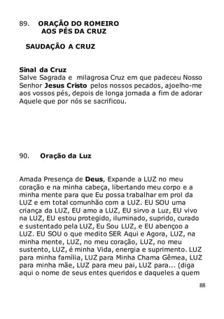 88
89. ORAÇÃO DO ROMEIRO
AOS PÉS DA CRUZ
SAUDAÇÃO A CRUZ
Sinal da Cruz
Salve Sagrada e milagrosa Cruz em que padeceu Nosso
Senhor Jesus Cristo pelos nossos pecados, ajoelho-me
aos vossos pés, depois de longa jornada a fim de adorar
Aquele que por nós se sacrificou.
90. Oração da Luz
Amada Presença de Deus, Expande a LUZ no meu
coração e na minha cabeça, libertando meu corpo e a
minha mente para que Eu possa trabalhar em prol da
LUZ e em total comunhão com a LUZ. EU SOU uma
criança da LUZ, EU amo a LUZ, EU sirvo a Luz, EU vivo
na LUZ, EU estou protegido, iluminado, suprido, curado
e sustentado pela LUZ, Eu Sou LUZ, e EU abençoo a
LUZ. EU SOU o que medito SER Aqui e Agora, LUZ, na
minha mente, LUZ, no meu coração, LUZ, no meu
sustento, LUZ, é minha Vida, energia e suprimento. LUZ
para minha família, LUZ para Minha Chama Gêmea, LUZ
para minha mãe, LUZ para meu pai, LUZ para... (diga
aqui o nome de seus entes queridos e daqueles a quem
 