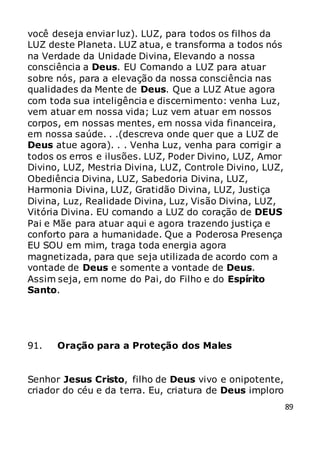 89
você deseja enviar luz). LUZ, para todos os filhos da
LUZ deste Planeta. LUZ atua, e transforma a todos nós
na Verdade da Unidade Divina, Elevando a nossa
consciência a Deus. EU Comando a LUZ para atuar
sobre nós, para a elevação da nossa consciência nas
qualidades da Mente de Deus. Que a LUZ Atue agora
com toda sua inteligência e discernimento: venha Luz,
vem atuar em nossa vida; Luz vem atuar em nossos
corpos, em nossas mentes, em nossa vida financeira,
em nossa saúde. . .(descreva onde quer que a LUZ de
Deus atue agora). . . Venha Luz, venha para corrigir a
todos os erros e ilusões. LUZ, Poder Divino, LUZ, Amor
Divino, LUZ, Mestria Divina, LUZ, Controle Divino, LUZ,
Obediência Divina, LUZ, Sabedoria Divina, LUZ,
Harmonia Divina, LUZ, Gratidão Divina, LUZ, Justiça
Divina, Luz, Realidade Divina, Luz, Visão Divina, LUZ,
Vitória Divina. EU comando a LUZ do coração de DEUS
Pai e Mãe para atuar aqui e agora trazendo justiça e
conforto para a humanidade. Que a Poderosa Presença
EU SOU em mim, traga toda energia agora
magnetizada, para que seja utilizada de acordo com a
vontade de Deus e somente a vontade de Deus.
Assim seja, em nome do Pai, do Filho e do Espírito
Santo.
91. Oração para a Proteção dos Males
Senhor Jesus Cristo, filho de Deus vivo e onipotente,
criador do céu e da terra. Eu, criatura de Deus imploro
 