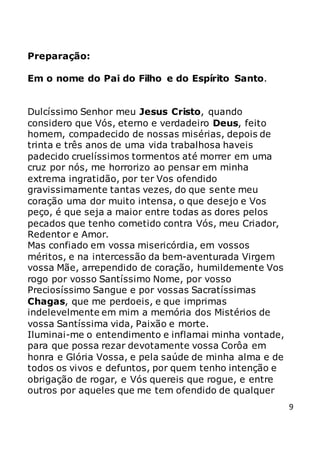 9
Preparação:
Em o nome do Pai do Filho e do Espírito Santo.
Dulcíssimo Senhor meu Jesus Cristo, quando
considero que Vós, eterno e verdadeiro Deus, feito
homem, compadecido de nossas misérias, depois de
trinta e três anos de uma vida trabalhosa haveis
padecido cruelíssimos tormentos até morrer em uma
cruz por nós, me horrorizo ao pensar em minha
extrema ingratidão, por ter Vos ofendido
gravissimamente tantas vezes, do que sente meu
coração uma dor muito intensa, o que desejo e Vos
peço, é que seja a maior entre todas as dores pelos
pecados que tenho cometido contra Vós, meu Criador,
Redentor e Amor.
Mas confiado em vossa misericórdia, em vossos
méritos, e na intercessão da bem-aventurada Virgem
vossa Mãe, arrependido de coração, humildemente Vos
rogo por vosso Santíssimo Nome, por vosso
Preciosíssimo Sangue e por vossas Sacratíssimas
Chagas, que me perdoeis, e que imprimas
indelevelmente em mim a memória dos Mistérios de
vossa Santíssima vida, Paixão e morte.
Iluminai-me o entendimento e inflamai minha vontade,
para que possa rezar devotamente vossa Corôa em
honra e Glória Vossa, e pela saúde de minha alma e de
todos os vivos e defuntos, por quem tenho intenção e
obrigação de rogar, e Vós quereis que rogue, e entre
outros por aqueles que me tem ofendido de qualquer
 