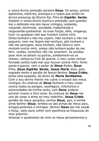 90
a vossa divina proteção perante Deus. Os anjos, santos
apóstolos, mártires, arcanjos e a todos que estão na
divina presença do Eterno Pai, filho do Espírito Santo.
Imploro o vosso divino auxílio e proteção, que guardai-
me e defendei-me dos meus inimigos, andando,
viajando, dormindo, acordado, trabalhando e
negociando quebrantai as suas forças, ódio, vingança,
furor ou qualquer mal que tiverem contra mim.
Olhos tenham e não me vejam; mão tenham e não me
peguem, nem me façam mal nenhum, pés tenham e
não me persigam, boca tenham, não falem e nem
mintam contra mim, armas não tenham poder de me
ferir, cordas, correntes não me amarrem. As prisões
para mim se abram as portas, arrebentem-se as
chaves, esteja eu livre de guerra, o meu corpo esteja
fechado contra todo mal que houver contra mim: fome
peste e guerra, com o poder de Deus Padre, Deus
Filho, Deus Espírito Santo, Jesus Maria José, pela
sagrada morte e paixão de Nosso Senhor Jesus Cristo,
pelas sete espadas, de dores de Maria Santíssima.
Com o seu divino manto me cubra e encape dos meus
inimigos. Eu criatura de Deus fecharei o meu corpo
contra todos os perigos, naufrágios, infortúnios e
adversidades de minha sorte, com Deus andarei
servirei viverei e feliz serei. Eu criatura de Deus me
uno de corpo e alma ao meu redentor, Jesus Cristo
perdão de meus pecados, senhor Deus, paz, a minha
alma Senhor Deus, lembra-se das almas de meus pais,
amigos parentes e inimigos. Senhor Deus dai-me saúde
e força, valor para sofrer com paciência as fraquezas do
meu próximo.
Arrancai e quebrantai de mim os maus pensamentos e
 