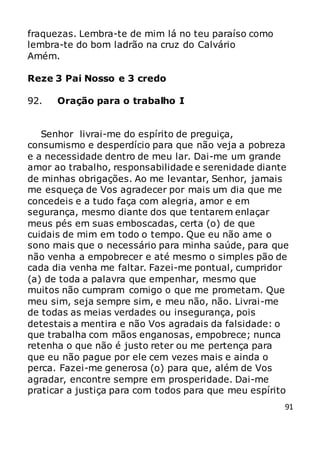 91
fraquezas. Lembra-te de mim lá no teu paraíso como
lembra-te do bom ladrão na cruz do Calvário
Amém.
Reze 3 Pai Nosso e 3 credo
92. Oração para o trabalho I
Senhor livrai-me do espírito de preguiça,
consumismo e desperdício para que não veja a pobreza
e a necessidade dentro de meu lar. Dai-me um grande
amor ao trabalho, responsabilidade e serenidade diante
de minhas obrigações. Ao me levantar, Senhor, jamais
me esqueça de Vos agradecer por mais um dia que me
concedeis e a tudo faça com alegria, amor e em
segurança, mesmo diante dos que tentarem enlaçar
meus pés em suas emboscadas, certa (o) de que
cuidais de mim em todo o tempo. Que eu não ame o
sono mais que o necessário para minha saúde, para que
não venha a empobrecer e até mesmo o simples pão de
cada dia venha me faltar. Fazei-me pontual, cumpridor
(a) de toda a palavra que empenhar, mesmo que
muitos não cumpram comigo o que me prometam. Que
meu sim, seja sempre sim, e meu não, não. Livrai-me
de todas as meias verdades ou insegurança, pois
detestais a mentira e não Vos agradais da falsidade: o
que trabalha com mãos enganosas, empobrece; nunca
retenha o que não é justo reter ou me pertença para
que eu não pague por ele cem vezes mais e ainda o
perca. Fazei-me generosa (o) para que, além de Vos
agradar, encontre sempre em prosperidade. Dai-me
praticar a justiça para com todos para que meu espírito
 