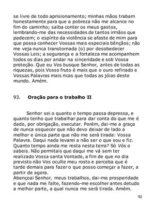 92
se livre de todo aprisionamento; minhas mãos trabam
honestamente para que a pobreza não me alcance no
fim do caminho; saiba conter os meus gastos,
lembrando-me das necessidades de tantos irmãos que
padecem; o espírito da violência se afaste de mim para
que possa conhecer Vossas mais especiais bênçãos; não
me veja nunca transtornada (o) por desobedecer
Vossas Leis; a segurança e a fortaleza me acompanhem
todos os dias por andar na sinceridade e sob Vossa
proteção. Que eu Vos busque Senhor, antes de todas as
riquezas, pois Vosso fruto é mais que o ouro refinado e
Vossas Palavras mais ricas que todas as jóias deste
mundo. Amém.
93. Oração para o trabalho II
Senhor sei o quanto o tempo passa depressa, e
quanto tenho que trabalhar para dar conta do que me é
dado, por obrigação, executar. Porém, dai-me a graça
de nunca esquecer que não devo deixar de lado a
melhor e única parte que não me será tirada: Vossa
Palavra. Daqui nada levarei a não ser o que sou e fiz.
Quanto tempo ainda me resta nesta terra? Só Vós o
sabeis. Não permitais que daqui me vá sem ter
realizado Vossa santa Vontade, a fim de que no dia
previsto não Vos oculte meu rosto e perceba que é
tarde demais para fazer o que posso começar a fazer, a
partir de agora.
Abençoai Senhor, meus trabalhos, dai-me prosperidade
e que nada me falte, fazendo-me escolher antes detudo
a melhor parte, a qual nunca me será tirada. Amém.
 