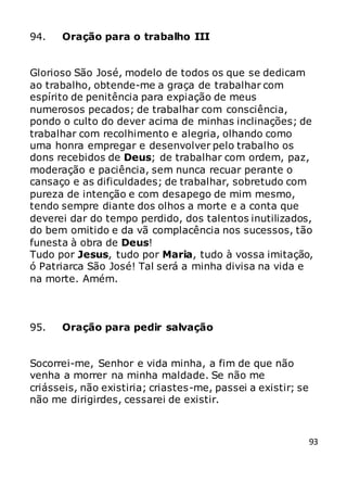 93
94. Oração para o trabalho III
Glorioso São José, modelo de todos os que se dedicam
ao trabalho, obtende-me a graça de trabalhar com
espírito de penitência para expiação de meus
numerosos pecados; de trabalhar com consciência,
pondo o culto do dever acima de minhas inclinações; de
trabalhar com recolhimento e alegria, olhando como
uma honra empregar e desenvolver pelo trabalho os
dons recebidos de Deus; de trabalhar com ordem, paz,
moderação e paciência, sem nunca recuar perante o
cansaço e as dificuldades; de trabalhar, sobretudo com
pureza de intenção e com desapego de mim mesmo,
tendo sempre diante dos olhos a morte e a conta que
deverei dar do tempo perdido, dos talentos inutilizados,
do bem omitido e da vã complacência nos sucessos, tão
funesta à obra de Deus!
Tudo por Jesus, tudo por Maria, tudo à vossa imitação,
ó Patriarca São José! Tal será a minha divisa na vida e
na morte. Amém.
95. Oração para pedir salvação
Socorrei-me, Senhor e vida minha, a fim de que não
venha a morrer na minha maldade. Se não me
criásseis, não existiria; criastes-me, passei a existir; se
não me dirigirdes, cessarei de existir.
 