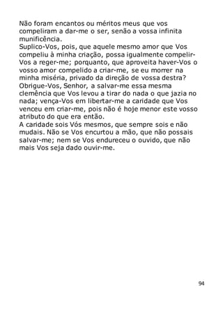 94
Não foram encantos ou méritos meus que vos
compeliram a dar-me o ser, senão a vossa infinita
munificência.
Suplico-Vos, pois, que aquele mesmo amor que Vos
compeliu à minha criação, possa igualmente compelir-
Vos a reger-me; porquanto, que aproveita haver-Vos o
vosso amor compelido a criar-me, se eu morrer na
minha miséria, privado da direção de vossa destra?
Obrigue-Vos, Senhor, a salvar-me essa mesma
clemência que Vos levou a tirar do nada o que jazia no
nada; vença-Vos em libertar-me a caridade que Vos
venceu em criar-me, pois não é hoje menor este vosso
atributo do que era então.
A caridade sois Vós mesmos, que sempre sois e não
mudais. Não se Vos encurtou a mão, que não possais
salvar-me; nem se Vos endureceu o ouvido, que não
mais Vos seja dado ouvir-me.
 