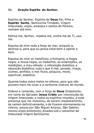95
96. Oração Espírito do Senhor.
Espírito do Senhor, Espírito de Deus Pai, Filho e
Espírito Santo, Santíssima Trindade, Virgem
Imaculado, anjos, arcanjos e santos do Paraíso,
venham até mim.
Edifica-me, Senhor, modela-me, encha-me de Ti, usa-
me.
Expulsa de mim toda a força do mal, aniquile-a,
destrua-a, para que eu possa estar bem e operar o
bem.
Expulsa de mim os malefícios, a feitiçaria, a magia
negra, a missa negra, os trabalhos, as amarrações, as
maldições, o mau-olhado; a infestação diabólica, a
obsessão diabólica; tudo o que é mal, pecado, inveja,
ciúmes, perfídia; o mal físico, psíquico, moral,
espiritual, diabólico.
Queima todos estes males no inferno, para que não
possam mais me tocar e a nenhuma criatura do mundo.
Ordeno e comando, com a força de Deus Onipotente,
em nome do Salvador Jesus Cristo por intercessão da
Virgem Imaculado, a todos os espíritos imundos, a toda
presença que me molestou, de saírem imediatamente,
de saírem definitivamente, e de ficarem eternamente no
inferno, presos por São Miguel Arcanjo, São Gabriel,
nossos anjos protetores, pisados sob o calcanhar da
Imaculada Virgem Santíssima.
 