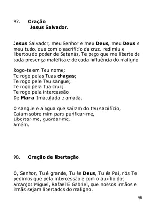 96
97. Oração
Jesus Salvador.
Jesus Salvador, meu Senhor e meu Deus, meu Deus e
meu tudo, que com o sacrifício da cruz, redimiu e
libertou do poder de Satanás, Te peço que me liberte de
cada presença maléfica e de cada influência do maligno.
Rogo-te em Teu nome;
Te rogo pelas Tuas chagas;
Te rogo pele Teu sangue;
Te rogo pela Tua cruz;
Te rogo pela intercessão
De Maria Imaculada e amada.
O sangue e a água que saíram do teu sacrifício,
Caiam sobre mim para purificar-me,
Libertar-me, guardar-me.
Amém.
98. Oração de libertação
Ó, Senhor, Tu é grande, Tu és Deus, Tu és Pai, nós Te
pedimos que pela intercessão e com o auxílio dos
Arcanjos Miguel, Rafael E Gabriel, que nossos irmãos e
irmãs sejam libertados do maligno.
 
