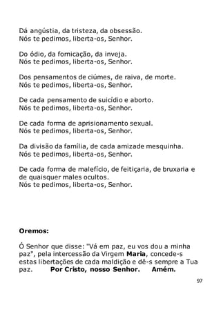 97
Dá angústia, da tristeza, da obsessão.
Nós te pedimos, liberta-os, Senhor.
Do ódio, da fornicação, da inveja.
Nós te pedimos, liberta-os, Senhor.
Dos pensamentos de ciúmes, de raiva, de morte.
Nós te pedimos, liberta-os, Senhor.
De cada pensamento de suicídio e aborto.
Nós te pedimos, liberta-os, Senhor.
De cada forma de aprisionamento sexual.
Nós te pedimos, liberta-os, Senhor.
Da divisão da família, de cada amizade mesquinha.
Nós te pedimos, liberta-os, Senhor.
De cada forma de malefício, de feitiçaria, de bruxaria e
de quaisquer males ocultos.
Nós te pedimos, liberta-os, Senhor.
Oremos:
Ó Senhor que disse: "Vá em paz, eu vos dou a minha
paz", pela intercessão da Virgem Maria, concede-s
estas libertações de cada maldição e dê-s sempre a Tua
paz. Por Cristo, nosso Senhor. Amém.
 