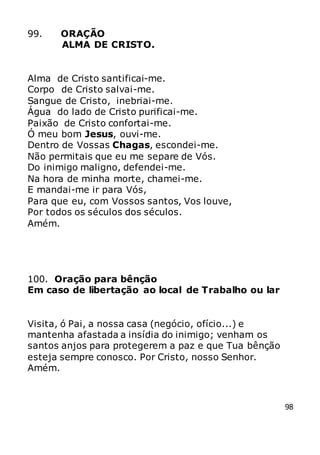 98
99. ORAÇÃO
ALMA DE CRISTO.
Alma de Cristo santificai-me.
Corpo de Cristo salvai-me.
Sangue de Cristo, inebriai-me.
Água do lado de Cristo purificai-me.
Paixão de Cristo confortai-me.
Ó meu bom Jesus, ouvi-me.
Dentro de Vossas Chagas, escondei-me.
Não permitais que eu me separe de Vós.
Do inimigo maligno, defendei-me.
Na hora de minha morte, chamei-me.
E mandai-me ir para Vós,
Para que eu, com Vossos santos, Vos louve,
Por todos os séculos dos séculos.
Amém.
100. Oração para bênção
Em caso de libertação ao local de Trabalho ou lar
Visita, ó Pai, a nossa casa (negócio, ofício...) e
mantenha afastada a insídia do inimigo; venham os
santos anjos para protegerem a paz e que Tua bênção
esteja sempre conosco. Por Cristo, nosso Senhor.
Amém.
 