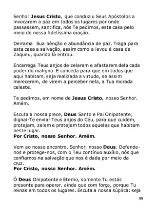 99
Senhor Jesus Cristo, que conduziu Seus Apóstolos a
invocarem a paz em todos os lugares por onde
passassem, santifica, nós Te pedimos, esta casa pelo
meio de nossa fidelíssima oração.
Derrama Sua bênção e abundância de paz. Traga para
esta casa a salvação, assim como a levou à casa de
Zaqueu, quando lá entrou.
Encarrega Teus anjos de zelarem e afastarem dela cada
poder do maligno. E conceda para que em todos que
aqui habitam, seja realizada a virtude, se assim
merecerem, de virem a perceber nela, a Tua morada
celeste.
Te pedimos, em nome de Jesus Cristo, nosso Senhor.
Amém.
Escuta a nossa prece, Deus Santo e Pai Onipotente;
dignai-Te enviar Teus anjos do Céu, para que cuidem,
protejam, zelem e protejam todos aqueles que habitam
neste lugar.
Por Cristo, nosso Senhor. Amém.
Vem ao nosso encontro, Senhor, nosso Deus. Defende-
nos e protege-nos, com o Teu contínuo auxílio, nós que
confiamos na salvação que nos é dada por meio da
cruz.
Por Cristo, nosso Senhor. Amém.
Ó Deus Onipotente e Eterno, somente Tu estás
presente para operar, ainda que com força, porque Tu
reinas em todos os lugares. Escuta a nossa súplica: seja
 