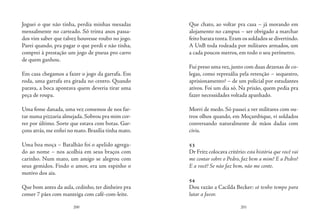 200 201
Joguei o que não tinha, perdia minhas mesadas
mensalmente no carteado. Só trinta anos passa-
dos vim saber que talvez houvesse roubo no jogo.
Parei quando, pra pagar o que perdi e não tinha,
comprei à prestação um jogo de pneus pro carro
de quem ganhou.
Em casa chegamos a fazer o jogo da garrafa. Em
roda, uma garrafa era girada no centro. Quando
parava, a boca apontava quem deveria tirar uma
peça de roupa.
Uma fome danada, uma vez comemos de nos far-
tar numa pizzaria almejada. Sobrou pra mim cor-
rer por último. Sorte que estava com botas. Gar-
çons atrás, me enfiei no mato. Brasília tinha mato.
Uma boa moça – Batalhão foi o apelido agrega-
do ao nome – nos acolhia em seus braços com
carinho. Num mato, um amigo se alegrou com
seus gemidos. Findo o amor, era um espinho o
motivo dos ais.
Que bom antes da aula, cedinho, ter dinheiro pra
comer 7 pães com manteiga com café-com-leite.
Que chato, ao voltar pra casa – já morando em
alojamento no campus – ser obrigado a marchar
feito barata tonta.Eram os soldados se divertindo.
A UnB toda rodeada por militares armados, um
a cada poucos metros, em todo o seu perímetro.
Fui preso uma vez,junto com duas dezenas de co-
legas, como represália pela retenção – sequestro,
aprisionamento? – de um policial por estudantes
ativos. Foi um dia só. Na prisão, quem pedia pra
fazer necessidades voltada apanhado.
Morri de medo. Só passei a ver militares com ou-
tros olhos quando, em Moçambique, vi soldados
conversando naturalmente de mãos dadas com
civis.
53
Dr Fritz colocava critério: esta história que você vai
me contar sobre o Pedro, faz bem a mim? E a Pedro?
E a você? Se não faz bem, não me conte.
54
Dou razão a Cacilda Becker: só tenho tempo para
lutar a favor.
 
