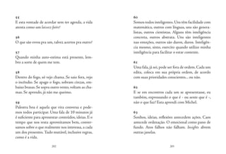 202 203
55
E esta vontade de acordar sem ter agenda, a vida
atenta como um laissez-faire?
56
O que são erros pra um, talvez acertos pra outro?
57
Quando minha auto-estima está presente, lem-
bro a sorte de quem me tem.
58
Dentro do fogo, só vejo chama. Se saio fora, vejo
o incêndio. Se apago o fogo, sobram cinzas, em-
baixo brasas. Se sopra outro vento, voltam as cha-
mas. Se aprendo, já não me queimo.
59
Palestra boa é aquela que vira conversa e pode-
mos todos participar. Uma fala de 10 minutos já
é suficiente para apresentar conteúdos, ideias. E o
tempo que nos resta aproveitamos bem, conver-
samos sobre o que realmente nos interessa, a cada
um dos presentes.Tudo mutável, inclusive regras,
como é a vida.
60
Somos todos inteligentes.Uns têm facilidade com
matemática, outros com línguas, uns são genera-
listas, outros cientistas. Alguns têm inteligência
concreta, outros abstrata. Uns são inteligentes
nas emoções, outros são duros, duros. Inteligên-
cia mesmo, sinto, exercito quando utilizo minha
inteligência para facilitar o estar contente.
61
Uma fala, já sei, pode ser fora de ordem. Cada um
edita, coloca em sua própria ordem, de acordo
com suas prioridades conscientes... ou não.
62
E se em encontros cada um se apresentasse, eu
também, expressando o que é - ou sente que é -,
não o que faz? Esta aprendi com Michel.
63
Sonhos, ideias, reflexões antecedem ações. Caos
antecede ordenação. O emocional como pano de
fundo. Atos falhos não falham. Insights abrem
outras janelas.
 